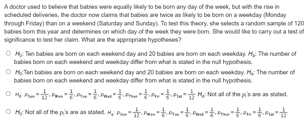 A doctor used to believe that babies were equally likely to be born any day of the week, but with the rise in
scheduled deliveries, the doctor now claims that babies are twice as likely to be born on a weekday (Monday
through Friday) than on a weekend (Saturday and Sunday). To test this theory, she selects a random sample of 120
babies born this year and determines on which day of the week they were born. She would like to carry out a test of
significance to test her claim. What are the appropriate hypotheses?
O Ho: Ten babies are born on each weekend day and 20 babies are born on each weekday. Ha: The number of
babies born on each weekend and weekday differ from what is stated in the null hypothesis.
O Ho:Ten babies are born on each weekend day and 20 babies are born on each weekday. Hạ: The number of
babies born on each weekend and weekday differ from what is stated in the null hypothesis.
O Ho: Psun =1 PMon = Prue = Pwed = PThur = Peri = Psat = Hạ: Not all of the pi's are as stated.
%3D
%3D
12
O Ho: Not all of the pi's are as stated. H,: Psun = PMon = PTue = Pwed =
%3D
%3D
PThur
Psat
