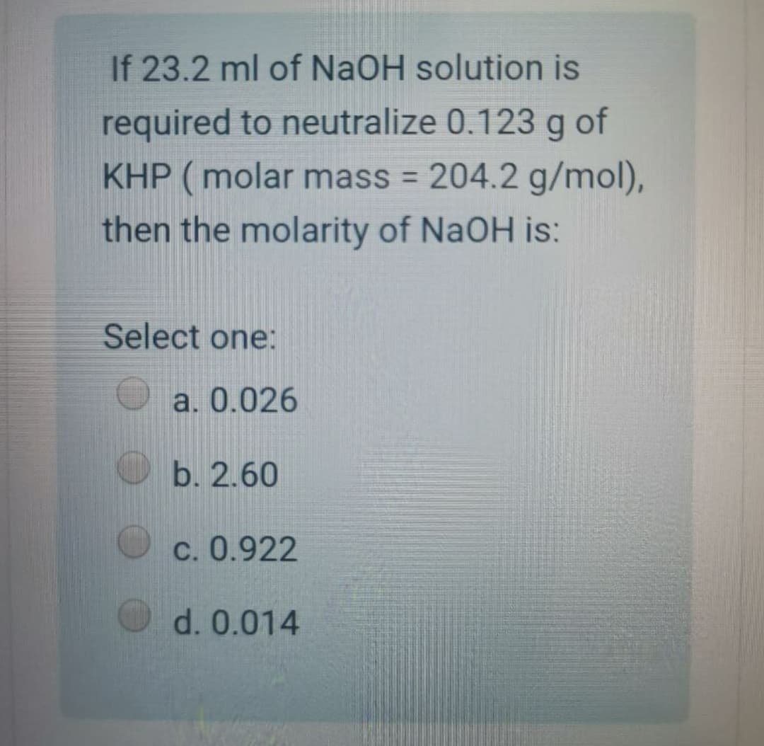 If 23.2 ml of NaOH solution is
required to neutralize 0.123 g of
KHP (molar mass = 204.2 g/mol),
then the molarity of NaOH is:
Select one:
a. 0.026
b. 2.60
C. 0.922
d. 0.014

