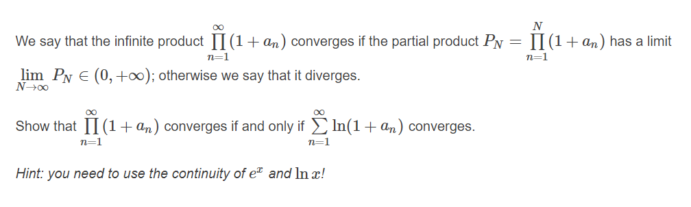 N
We say that the infinite product I(1+ an) converges if the partial product Py = II (1+ an) has a limit
n=1
n=1
lim Py E (0,+∞); otherwise we say that it diverges.
Show that 1I(1+ an) converges if and only if In(1+ an) converges.
n=1
n=1
Hint: you need to use the continuity of e and In x!
