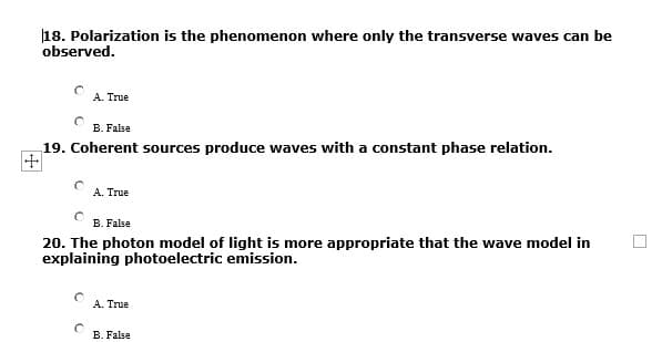 18. Polarization is the phenomenon where only the transverse waves can be
observed.
A. True
B. False
19. Coherent sources produce waves with a constant phase relation.
+
A. True
B. False
20. The photon model of light is more appropriate that the wave model in
explaining photoelectric emission.
A. True
B. False
