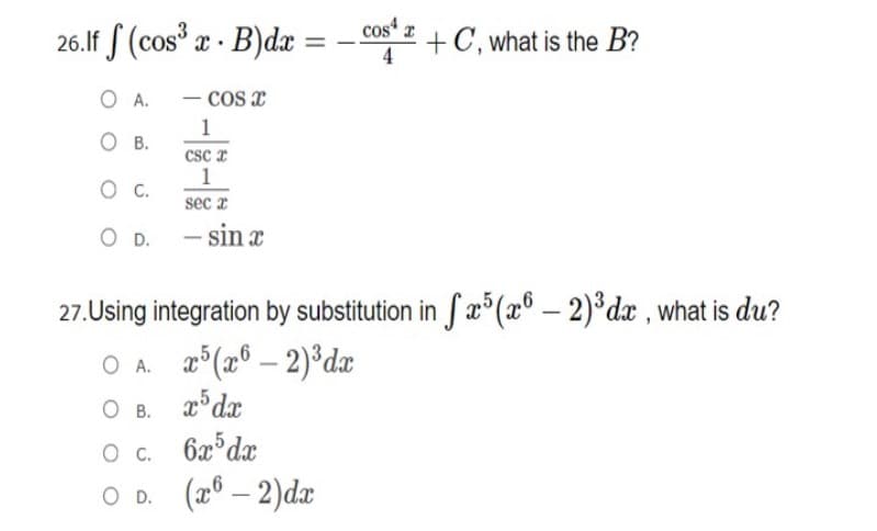 cos z
26.If S (cos x · B)dx
+C, what is the B?
%3D
4
O A.
- cos x
1
О в.
csc z
1
sec r
O D. - sin x
27.Using integration by substitution in S æ°(x® – 2)*dx , what is du?
O A. °(x° – 2)°dx
O B. r°dx
O . 6x°dx
O D. (a0 – 2)dx
Ов.
