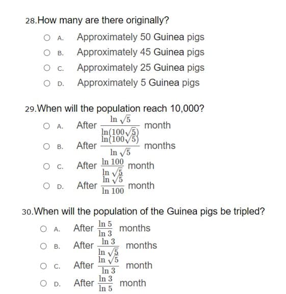 28.How many are there originally?
O A.
Approximately 50 Guinea pigs
О в.
Approximately 45 Guinea pigs
Approximately 25 Guinea pigs
OD.
Approximately 5 Guinea pigs
29.When will the population reach 10,000?
In 5
O A.
After
month
In(1005
О в.
After
months
In 5
In 100 month
After
In V5
În V5
After
In 100
.
O D.
month
30.When will the population of the Guinea pigs be tripled?
In 5
After
months
In 3
In 3
O A.
ов.
After
months
In 5
In V5
After
In 3
In 3
month
In 5
month
D.
After
