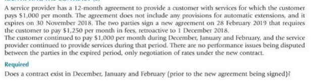 A service provider has a 12-month agreement to provide a customer with services for which the customer
pays $1,000 per month. The agreement does not include any provisions for automatic extensions, and it
expires on 30 November 2018. The two parties sign a new agreement on 28 February 2019 that requires
the customer to pay $1,250 per month in fees, retroactive to 1 December 2018.
The customer continued to pay $1,000 per month during December, January and February, and the service
provider continued to provide services during that period. There are no performance issues being disputed
between the parties in the expired period, only negotiation of rates under the new contract.
Required
Does a contract exist in December, January and February (prior to the new agreement being signed)?