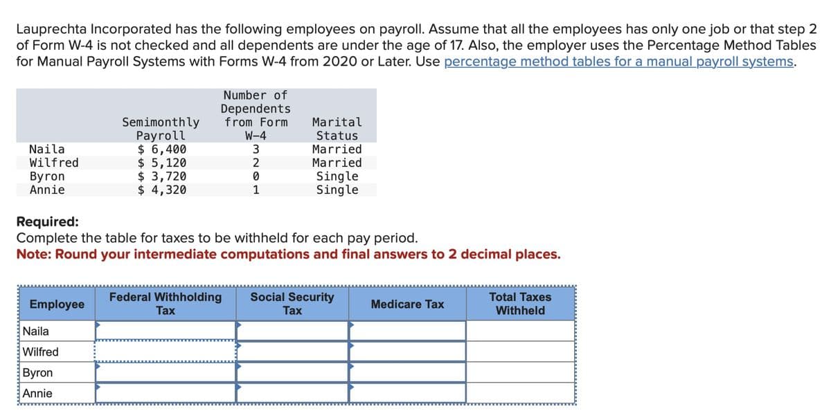 Lauprechta Incorporated has the following employees on payroll. Assume that all the employees has only one job or that step 2
of Form W-4 is not checked and all dependents are under the age of 17. Also, the employer uses the Percentage Method Tables
for Manual Payroll Systems with Forms W-4 from 2020 or Later. Use percentage method tables for a manual payroll systems.
Number of
Dependents
from Form
W-4
Semimonthly
Payroll
$ 6,400
$ 5,120
Marital
Status
Married
3
Naila
Wilfred
2
Married
$ 3,720
0
Byron
Annie
Single
$ 4,320
1
Single
Required:
Complete the table for taxes to be withheld for each pay period.
Note: Round your intermediate computations and final answers to 2 decimal places.
Employee
Federal Withholding
Tax
Social Security
Tax
Medicare Tax
Total Taxes
Withheld
Naila
Wilfred
Byron
Annie