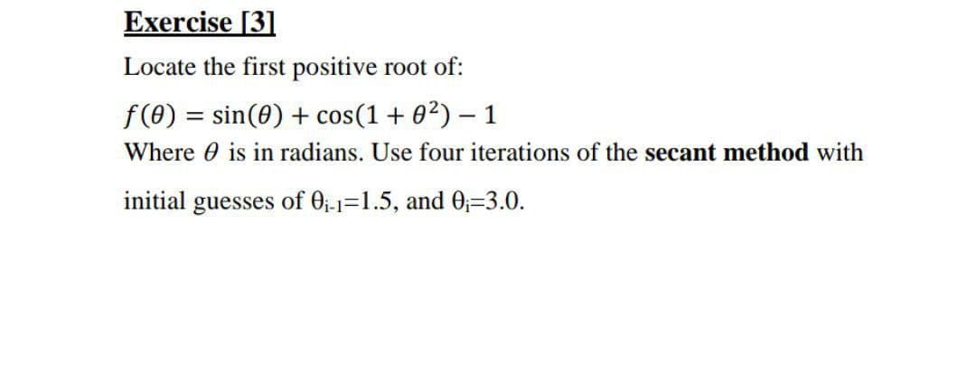 Exercise [3]
Locate the first positive root of:
f(0) = sin(0) + cos(1+ 02) – 1
Where 0 is in radians. Use four iterations of the secant method with
initial guesses of 0;-1=1.5, and 0;=3.0.
