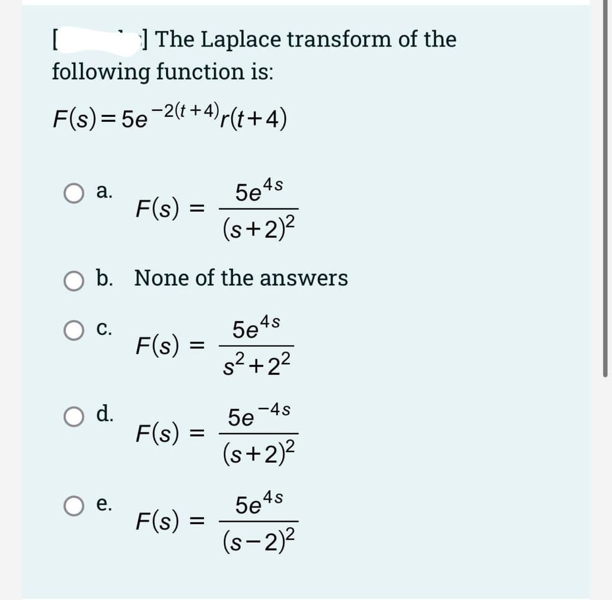 [
| The Laplace transform of the
following function is:
F(s) = 5e-2(t+4)r(t+4)
%3D
а.
F(s)
5e4s
(s+2)?
O b. None of the answers
Ос.
F(s)
С.
5e4s
s2+22
d.
5e -4s
F(s)
(s+2)?
O e.
F(s)
5e4s
(s-2)?
