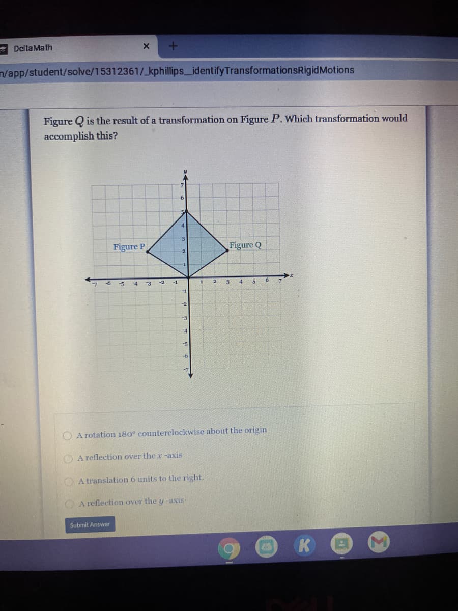 Delta Math
n/app/student/solve/15312361/_kphillips_identifyTransformationsRigidMotions
Figure Q is the result of a transformation on Figure P. Which transformation would
accomplish this?
Figure P
Figure Q
-6
-2
-1
3
-3
-4
O A rotation 180° counterclockwise about the origin
O A reflection over the x -axis
O A translation 6 units to the right.
O A reflection over the y-axis
Submit Answer
K
