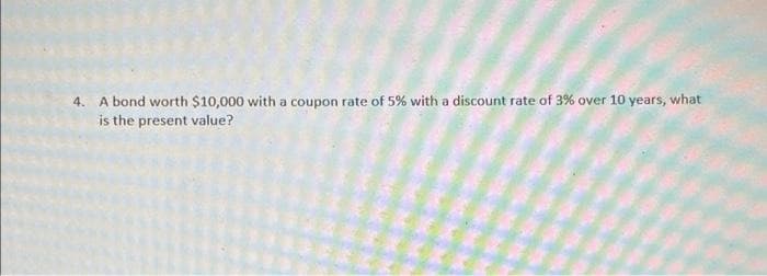 4. A bond worth $10,000 with a coupon rate of 5% with a discount rate of 3% over 10 years, what
is the present value?