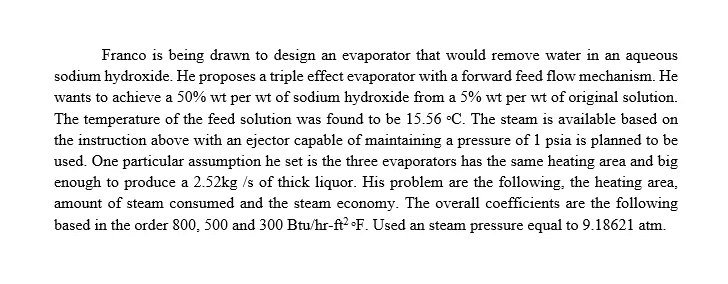 Franco is being drawn to design an evaporator that would remove water in an aqueous
sodium hydroxide. He proposes a triple effect evaporator with a forward feed flow mechanism. He
wants to achieve a 50% wt per wt of sodium hydroxide from a 5% wt per wt of original solution.
The temperature of the feed solution was found to be 15.56 •C. The steam is available based on
the instruction above with an ejector capable of maintaining a pressure of 1 psia is planned to be
used. One particular assumption he set is the three evaporators has the same heating area and big
enough to produce a 2.52kg /s of thick liquor. His problem are the following, the heating area,
amount of steam consumed and the steam economy. The overall coefficients are the following
based in the order 800, 500 and 300 Btu/hr-ft? •F. Used an steam pressure equal to 9.18621 atm.
