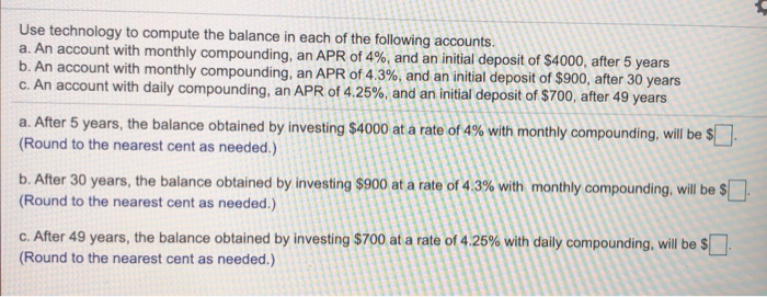 Use technology to compute the balance in each of the following accounts.
a. An account with monthly compounding, an APR of 4%, and an initial deposit of $4000, after 5 years
b. An account with monthly compounding, an APR of 4.3%, and an initial deposit of $900, after 30 years
c. An account with daily compounding, an APR of 4.25%, and an initial deposit of $700, after 49 years
a. After 5 years, the balance obtained by investing $4000 at a rate of 4% with monthly compounding, will be $.
(Round to the nearest cent as needed.)
b. After 30 years, the balance obtained by investing $900 at a rate of 4.3% with monthly compounding, will be $.
(Round to the nearest cent as needed.)
C. After 49 years, the balance obtained by investing $700 at a rate of 4.25% with daily compounding, will be $.
(Round to the nearest cent as needed.)
