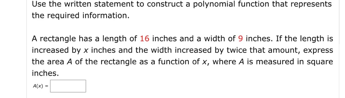 Use the written statement to construct a polynomial function that represents
the required information.
A rectangle has a length of 16 inches and a width of 9 inches. If the length is
increased by x inches and the width increased by twice that amount, express
the area A of the rectangle as a function of x, where A is measured in square
inches.
A(x) =
