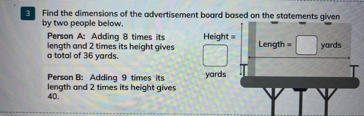 Find the dimensions of the advertisement board based on the statements given
by two people below.
Person A: Adding 8 times its
length and 2 times its height gives
a total of 36 yards.
Height =
Length =
yards
%3D
yards
Person B: Adding 9 times its
length and 2 times its height gives
40.
3.
