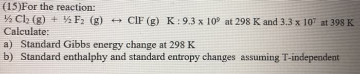 (15)For the reaction:
½ Cl2 (g) + ½ F2 (g) + CIF (g) K: 9.3 x 109 at 298 K and 3.3 x 107 at 398 K
Calculate:
a) Standard Gibbs energy change at 298 K
b) Standard enthalphy and standard entropy changes assuming T-independent
