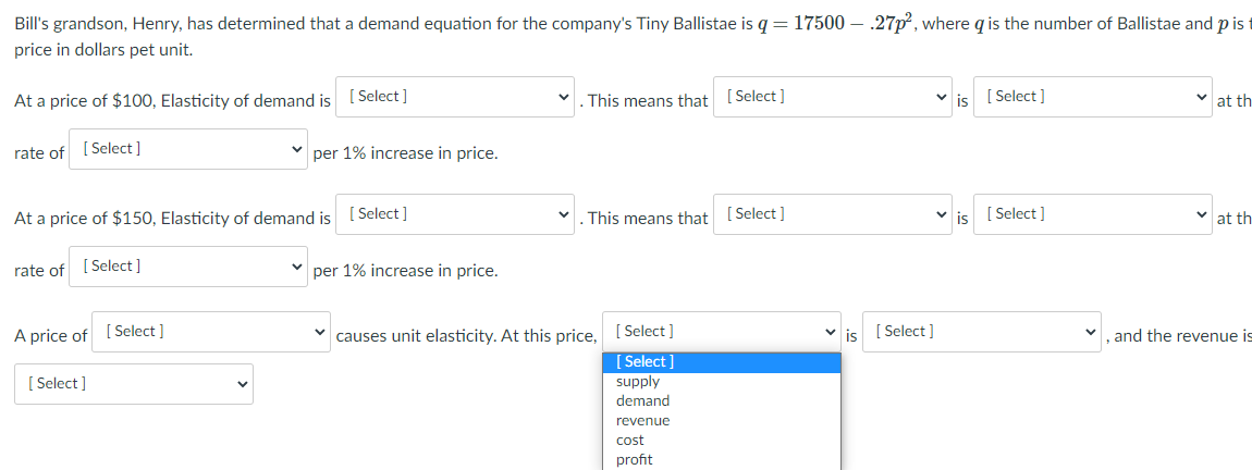 Bill's grandson, Henry, has determined that a demand equation for the company's Tiny Ballistae is q =17500 – .27p², where q is the number of Ballistae and p is t
price in dollars pet unit.
At a price of $100, Elasticity of demand is
[ Select ]
This means that [ Select ]
v is
[ Select ]
at th
rate of [ Select]
per 1% increase in price.
At a price of $150, Elasticity of demand is ( Select ]
This means that
[ Select ]
[ Select ]
at th
rate of [ Select ]
per 1% increase in price.
A price of
[ Select ]
causes unit elasticity. At this price,
[ Select]
v is
[ Select ]
and the revenue is
[ Select ]
supply
[ Select ]
demand
revenue
cost
profit
