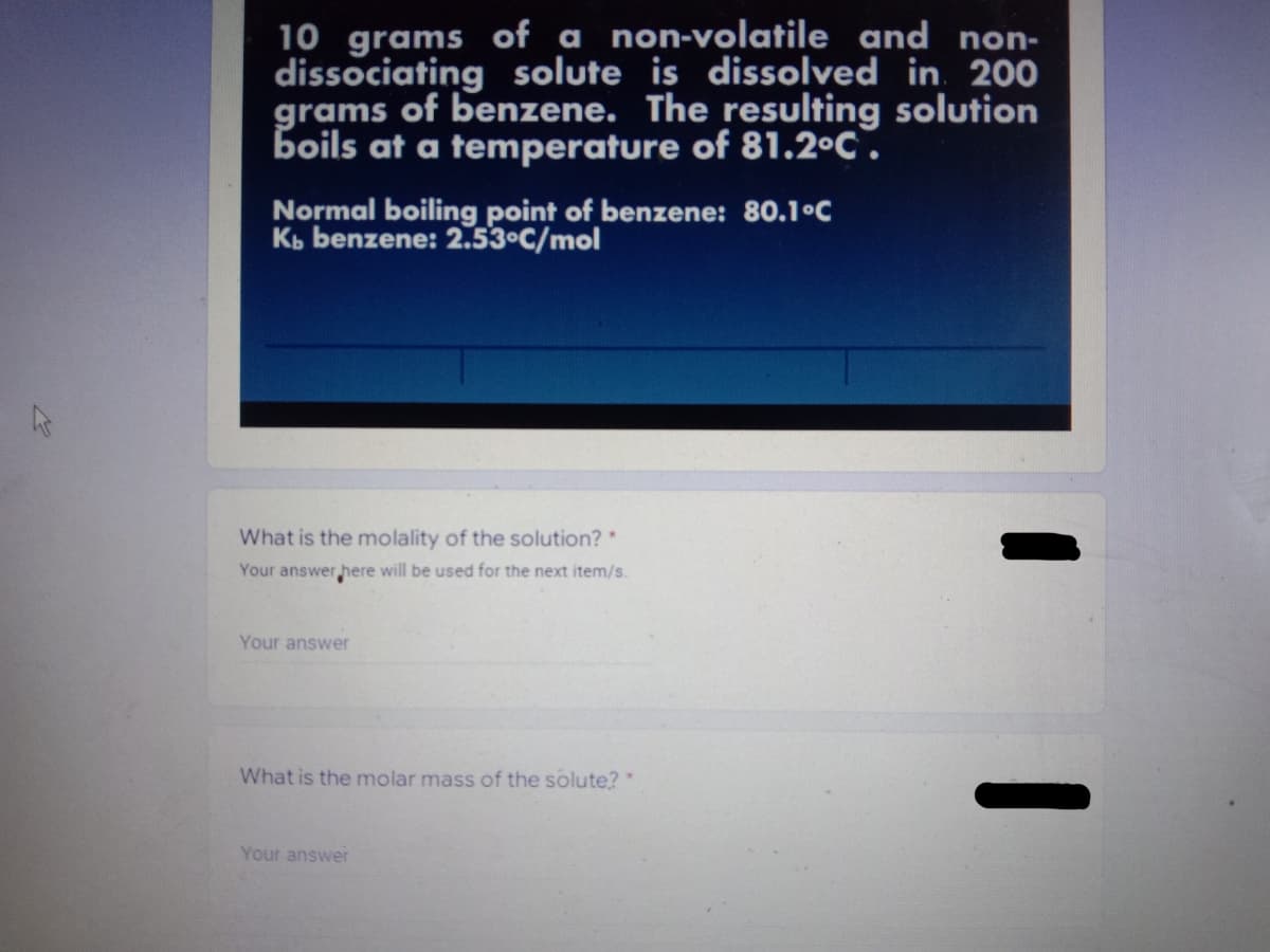 10 grams of a non-volatile and non-
dissociating solute is dissolved in 200
grams of benzene. The resulting solution
boils at a temperature of 81.2°C.
Normal boiling point of benzene: 80.1°C
Kb benzene: 2.53°C/mol
What is the molality of the solution? *
Your answer here will be used for the next item/s.
Your answer
What is the molar mass of the solute? *
Your answer
-