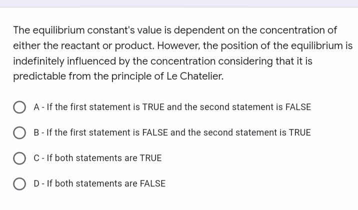 The equilibrium constant's value is dependent on the concentration of
either the reactant or product. However, the position of the equilibrium is
indefinitely influenced by the concentration considering that it is
predictable from the principle of Le Chatelier.
OA-If the first statement is TRUE and the second statement is FALSE
B - If the first statement is FALSE and the second statement is TRUE
OC - If both statements are TRUE
OD - If both statements are FALSE