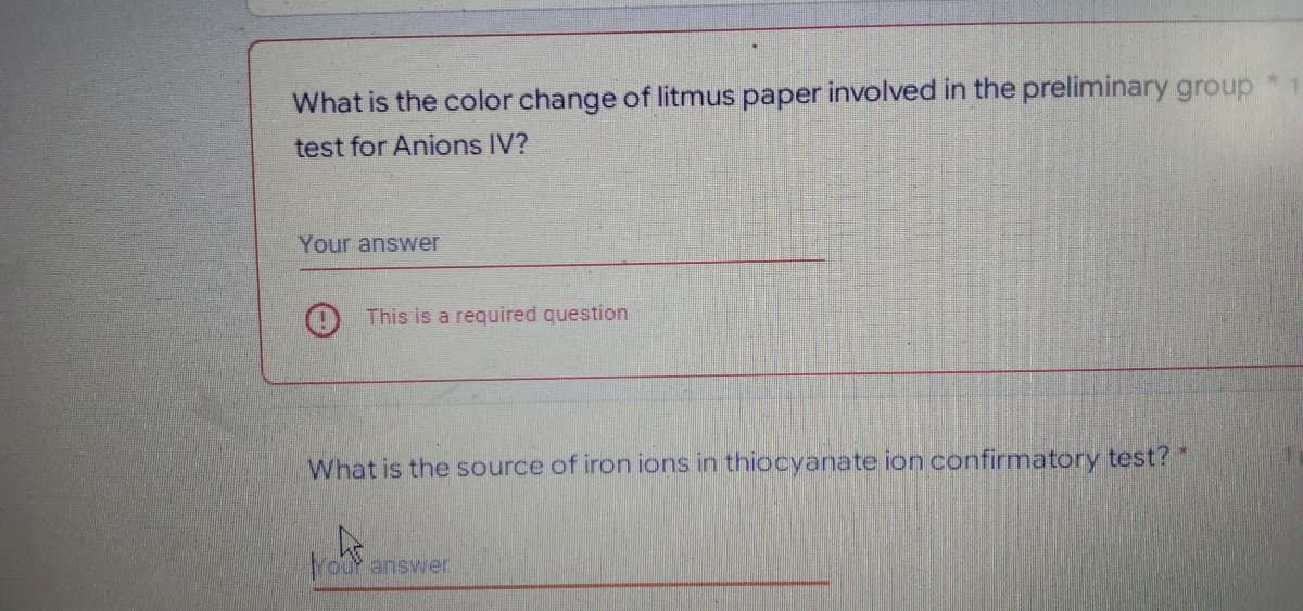 What is the color change of litmus paper involved in the preliminary group
test for Anions IV?
Your answer
This is a required question
What is the source of iron ions in thiocyanate ion confirmatory test?
Your answer