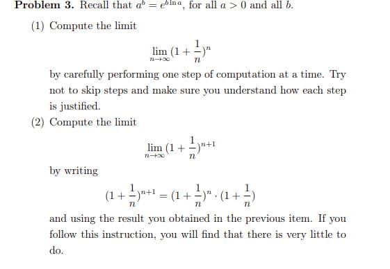 Problem 3. Recall that a = ebIna, for all a > 0 and all b.
(1) Compute the limit
1
lim (1+ -)"
n00
by carefully performing one step of computation at a time. Try
not to skip steps and make sure you understand how each step
is justified.
(2) Compute the limit
lim (1+ )"+1
by writing
(1+ -yn+1
= (1 + )" : (1 +=)
and using the result you obtained in the previous item. If you
follow this instruction, you will find that there is very little to
do.
