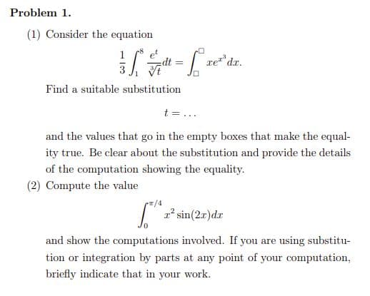 Problem 1.
(1) Consider the equation
1
re dr.
Find a suitable substitution
t =...
and the values that go in the empty boxes that make the equal-
ity true. Be clear about the substitution and provide the details
of the computation showing the equality.
(2) Compute the value
| 1' sin(2r)dr
and show the computations involved. If you are using substitu-
tion or integration by parts at any point of your computation,
briefly indicate that in your work.
