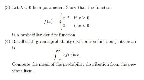 (3) Let A <0 be a parameter. Show that the function
Je- if a 20
f(x) =
if r < 0
is a probability density function.
(4) Recall that, given a probability distribution function f, its mean
is
| af(z)dr.
Compute the mean of the probability distribution from the pre-
vious item.
