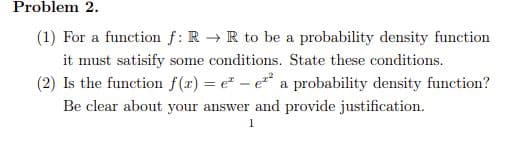 Problem 2.
(1) For a function f: R → R to be a probability density function
it must satisify some conditions. State these conditions.
(2) Is the function f(r) = e - e a probability density function?
Be clear about your answer and provide justification.
1
