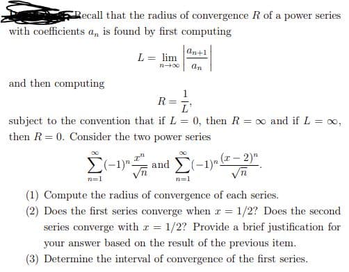Recall that the radius of convergence R of a power series
with coefficients a, is found by first computing
An+1
L = lim
an
and then computing
R
L'
subject to the convention that if L = 0, then R = x and if L = oo,
then R = 0. Consider the two power series
(-1)"
and (-1)- (- 2)"
n=1
(1) Compute the radius of convergence of each series.
(2) Does the first series converge when r = 1/2? Does the second
series converge with r 1/2? Provide a brief justification for
your answer based on the result of the previous item.
(3) Determine the interval of convergence of the first series.
