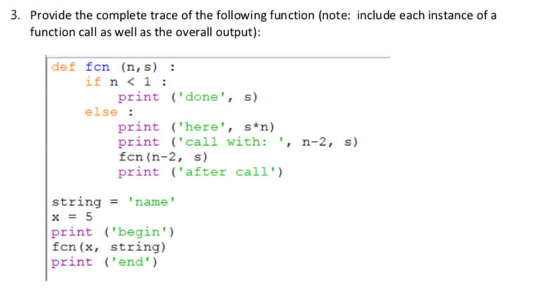 3. Provide the complete trace of the following function (note: include each instance of a
function call as well as the overall output):
def fcn (n, s) :
if n < 1 :
print ('done', s)
else :
print ('here', s*n)
print ('call with: ', n-2, s)
fcn(n-2, s)
print ('after call')
string = 'name'
x = 5
print ('begin')
fcn(x, string)
print ('end')
