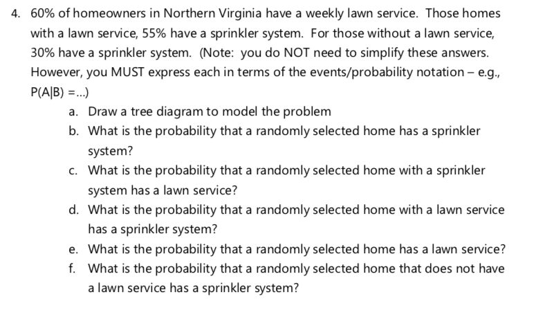 4. 60% of homeowners in Northern Virginia have a weekly lawn service. Those homes
with a lawn service, 55% have a sprinkler system. For those without a lawn service,
30% have a sprinkler system. (Note: you do NOT need to simplify these answers.
However, you MUST express each in terms of the events/probability notation - e.g.,
P(A|B) =..)
a. Draw a tree diagram to model the problem
b. What is the probability that a randomly selected home has a sprinkler
system?
c. What is the probability that a randomly selected home with a sprinkler
system has a lawn service?
d. What is the probability that a randomly selected home with a lawn service
has a sprinkler system?
e. What is the probability that a randomly selected home has a lawn service?
f. What is the probability that a randomly selected home that does not have
a lawn service has a sprinkler system?
