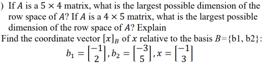 ) If A is a 5 × 4 matrix, what is the largest possible dimension of the
row space of A? If A is a 4 x 5 matrix, what is the largest possible
dimension of the row space of A? Explain
Find the coordinate vector [x]B of x relative to the basis B={b1, b2}:
bị
,b2
,x =
