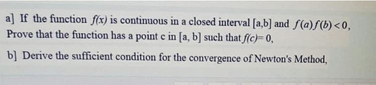 a] If the function f(x) is continuous in a closed interval [a,b] and f(a)f(b)<0,
Prove that the function has a point c in [a, b] such that f(c)= 0,
b] Derive the sufficient condition for the convergence of Newton's Method,

