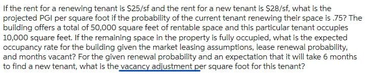 If the rent for a renewing tenant is S25/sf and the rent for a new tenant is $28/sf, what is the
projected PGI per square foot if the probability of the current tenant renewing their space is .75? The
building offers a total of 50,000 square feet of rentable space and this particular tenant occupies
10,000 square feet. If the remaining space in the property is fully occupied, what is the expected
occupancy rate for the building given the market leasing assumptions, lease renewal probability,
and months vacant? For the given renewal probability and an expectation that it will take 6 months
to find a new tenant, what is the vacancy adjustment per square foot for this tenant?
