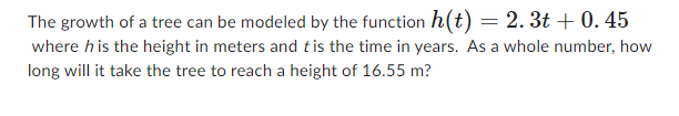 The growth of a tree can be modeled by the function h(t) = 2.3t+ 0.45
where his the height in meters and t is the time in years. As a whole number, how
long will it take the tree to reach a height of 16.55 m?