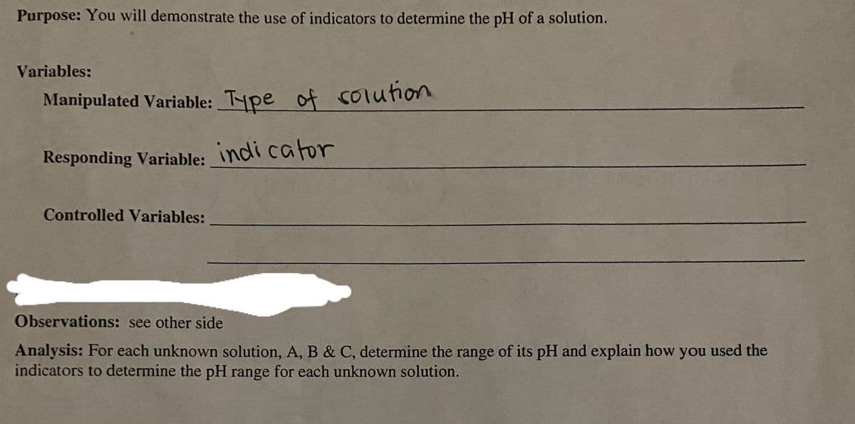 Purpose: You will demonstrate the use of indicators to determine the pH of a solution.
Variables:
Manipulated Variable: Type of solution.
Responding Variable: indicator
Controlled Variables:
Observations: see other side
Analysis: For each unknown solution, A, B & C, determine the range of its pH and explain how you used the
indicators to determine the pH range for each unknown solution.