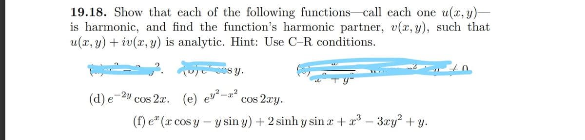 19.18. Show that each of the following functions call each one u(x, y)-
is harmonic, and find the function's harmonic partner, v(x, y), such that
u(x, y) + iv(x, y) is analytic. Hint: Use C-R conditions.
ujcos y.
-2y
(d) e
cos 2x. (e) ey²–x²
cos 2xy.
(f) e" (x cos y – y sin y) + 2 sinh y sin x + x° – 3xy² + y.
-
