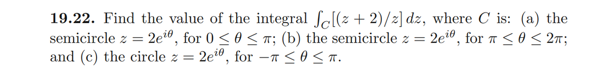 19.22. Find the value of the integral Sc[(z + 2)/2] dz, where C is: (a) the
2e?0, for 0 <0 < T; (b) the semicircle z =
2ei0, for -T <o s T.
semicircle z
2ei0, for a <0 < 27;
and (c) the circle z =
