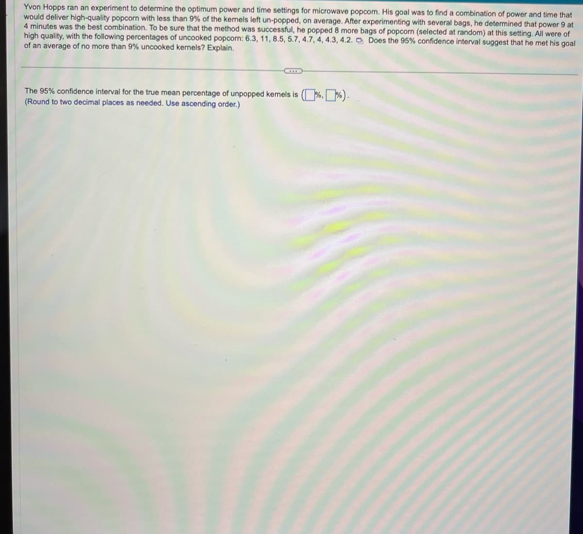 Yvon Hopps ran an experiment to determine the optimum power and time settings for microwave popcorn. His goal was to find a combination of power and time that
would deliver high-quality popcorn with less than 9% of the kemels left un-popped, on average. After experimenting with several bags, he determined that power 9 at
4 minutes was the best combination. To be sure that the method was successful, he popped 8 more bags of popcorn (selected at random) at this setting. All were of
high quality, with the following percentages of uncooked popcorn: 6.3, 11, 8.5, 5.7, 4.7, 4, 4.3, 4.2. Does the 95% confidence interval suggest that he met his goal
of an average of no more than 9% uncooked kernels? Explain.
The 95% confidence interval for the true mean percentage of unpopped kernels is (%, %).
(Round to two decimal places as needed. Use ascending order.)