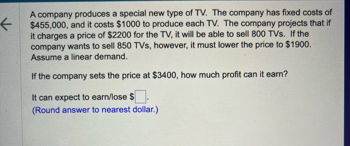 ←
A company produces a special new type of TV. The company has fixed costs of
$455,000, and it costs $1000 to produce each TV. The company projects that if
it charges a price of $2200 for the TV, it will be able to sell 800 TVs. If the
company wants to sell 850 TVs, however, it must lower the price to $1900.
Assume a linear demand.
If the company sets the price at $3400, how much profit can it earn?
It can expect to earn/lose $
(Round answer to nearest dollar.)