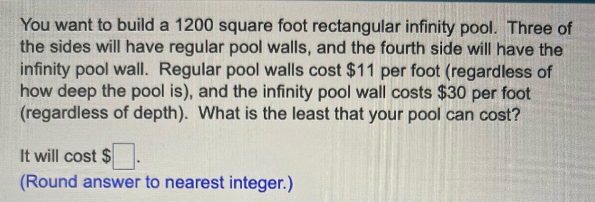 You want to build a 1200 square foot rectangular infinity pool. Three of
the sides will have regular pool walls, and the fourth side will have the
infinity pool wall. Regular pool walls cost $11 per foot (regardless of
how deep the pool is), and the infinity pool wall costs $30 per foot
(regardless of depth). What is the least that your pool can cost?
It will cost $
(Round answer to nearest integer.)