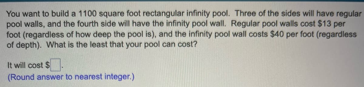 You want to build a 1100 square foot rectangular infinity pool. Three of the sides will have regular
pool walls, and the fourth side will have the infinity pool wall. Regular pool walls cost $13 per
foot (regardless of how deep the pool is), and the infinity pool wall costs $40 per foot (regardless
of depth). What is the least that your pool can cost?
It will cost $
(Round answer to nearest integer.)