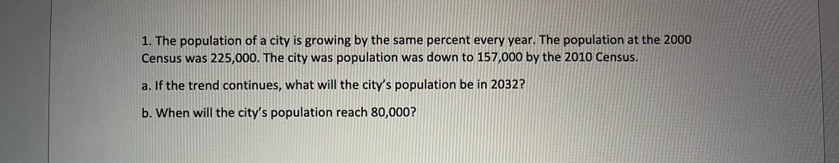 1. The population of a city is growing by the same percent every year. The population at the 2000
Census was 225,000. The city was population was down to 157,000 by the 2010 Census.
a. If the trend continues, what will the city's population be in 2032?
b. When will the city's population reach 80,000?
