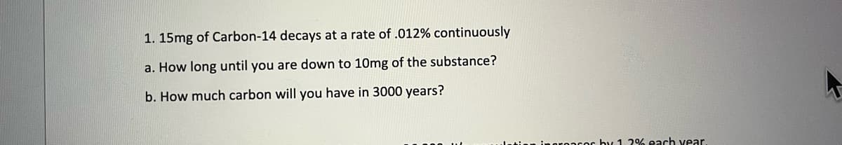 1. 15mg of Carbon-14 decays at a rate of .012% continuously
a. How long until you are down to 10mg of the substance?
b. How much carbon will you have in 3000 years?
ingroacor by 12% each year.
F