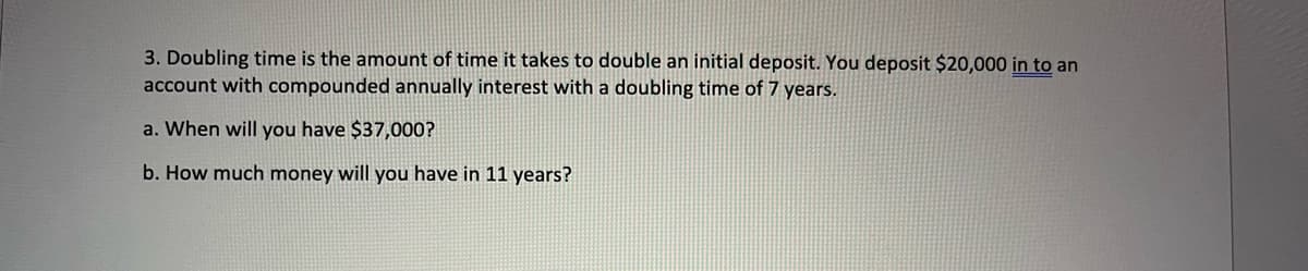3. Doubling time is the amount of time it takes to double an initial deposit. You deposit $20,000 in to an
account with compounded annually interest with a doubling time of 7 years.
a. When will you have $37,000?
b. How much money will you have in 11 years?