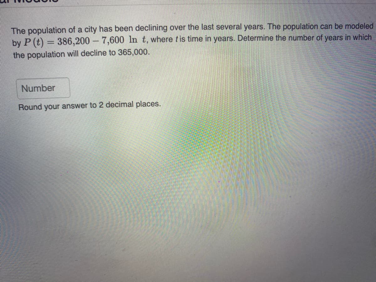 The population of a city has been declining over the last several years. The population can be modeled
by P (t) = 386,200 - 7,600 In t, where tis time in years. Determine the number of years in which
|3D
the population will decline to 365,000.
Number
Round your answer to 2 decimal places.
