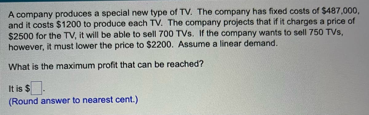 A company produces a special new type of TV. The company has fixed costs of $487,000,
and it costs $1200 to produce each TV. The company projects that if it charges a price of
$2500 for the TV, it will be able to sell 700 TVs. If the company wants to sell 750 TVs,
however, it must lower the price to $2200. Assume a linear demand.
What is the maximum profit that can be reached?
It is $
(Round answer to nearest cent.)