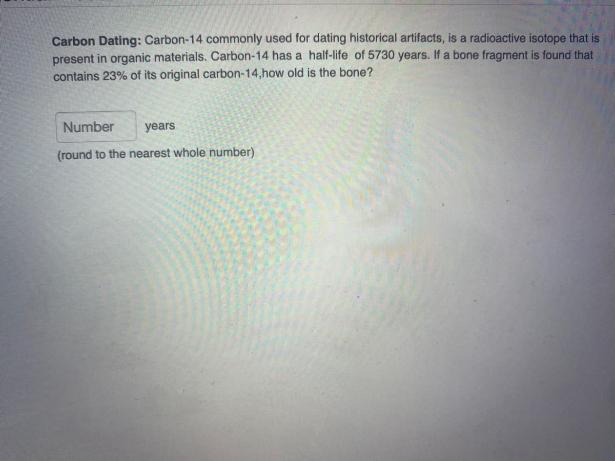 Carbon Dating: Carbon-14 commonly used for dating historical artifacts, is a radioactive isotope that is
present in organic materials. Carbon-14 has a half-life of 5730 years. If a bone fragment is found that
contains 23% of its original carbon-14,how old is the bone?
Number
years
(round to the nearest whole number)
