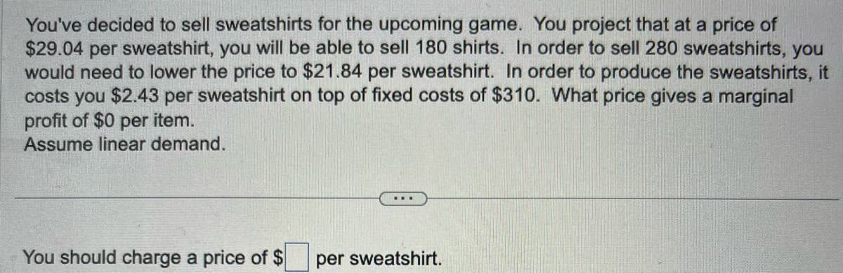 You've decided to sell sweatshirts for the upcoming game. You project that at a price of
$29.04 per sweatshirt, you will be able to sell 180 shirts. In order to sell 280 sweatshirts, you
would need to lower the price to $21.84 per sweatshirt. In order to produce the sweatshirts, it
costs you $2.43 per sweatshirt on top of fixed costs of $310. What price gives a marginal
profit of $0 per item.
Assume linear demand.
You should charge a price of $
...
per sweatshirt.