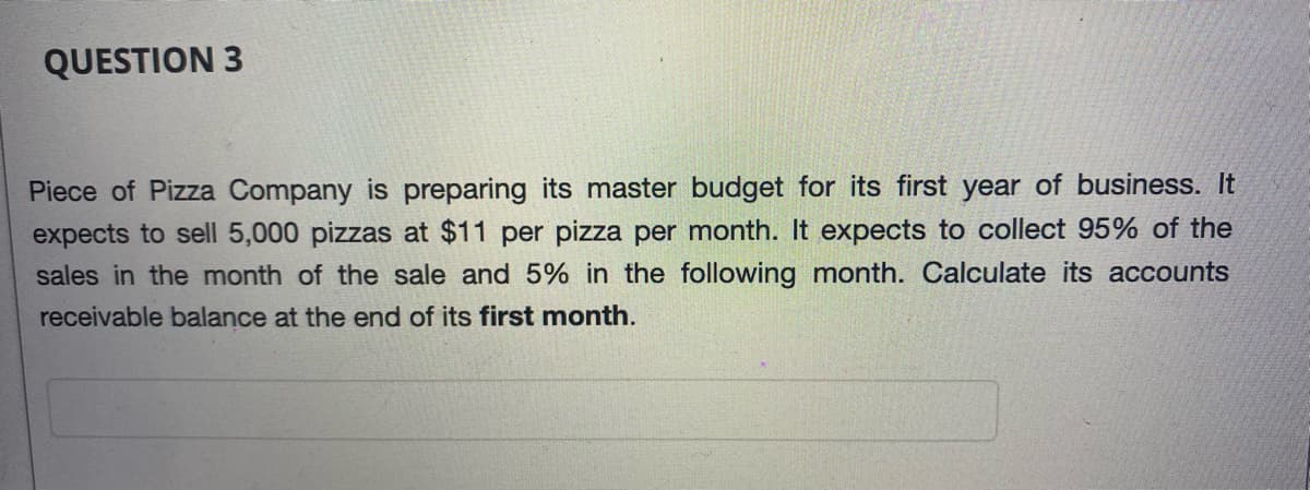QUESTION 3
Piece of Pizza Company is preparing its master budget for its first year of business. It
expects to sell 5,000 pizzas at $11 per pizza per month. It expects to collect 95% of the
sales in the month of the sale and 5% in the following month. Calculate its accounts
receivable balance at the end of its first month.

