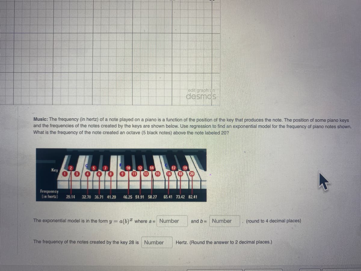 edit graph on
desmos
Music: The frequency (in hertz) of a note played on a piano is a function of the position of the key that produces the note. The position of some piano keys
and the frequencies of the notes created by the keys are shown below. Use regression to find an exponential model for the frequency of piano notes shown.
What is the frequency of the note created an octave (5 black notes) above the note labeled 20?
12
Key
Frequency
(in hertz)
29.14
32.70 36.71 41.20
46.25 51.91 58.27
65.41 73.42 82.41
The exponential model is in the form y = a(b) where a = Number
and b= Number
(round to 4 decimal places)
The frequency of the notes created by the key 28 is Number
Hertz. (Round the answer to 2 decimal places.)
