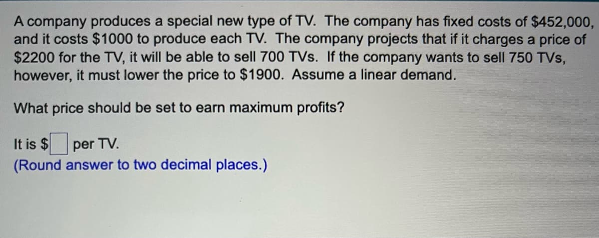 A company produces a special new type of TV. The company has fixed costs of $452,000,
and it costs $1000 to produce each TV. The company projects that if it charges a price of
$2200 for the TV, it will be able to sell 700 TVs. If the company wants to sell 750 TVs,
however, it must lower the price to $1900. Assume a linear demand.
What price should be set to earn maximum profits?
It is $
per TV.
(Round answer to two decimal places.)