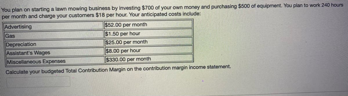 You plan on starting a lawn mowing business by investing $700 of your own money and purchasing $500 of equipment. You plan to work 240 hours
per month and charge your customers $18 per hour. Your anticipated costs include:
Advertising
$52.00 per month
Gas
$1.50 per hour
$25.00 per month
Depreciation
Assistant's Wages
$8.00 per hour
Miscellaneous Expenses
$330.00 per month
Calculate your budgeted Total Contribution Margin on the contribution margin income statement.
